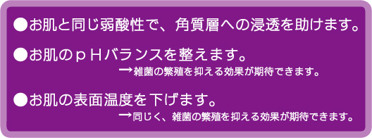 お肌と同じpHで浸透しやすい。弱酸性で雑菌の繁殖をふせぐ。